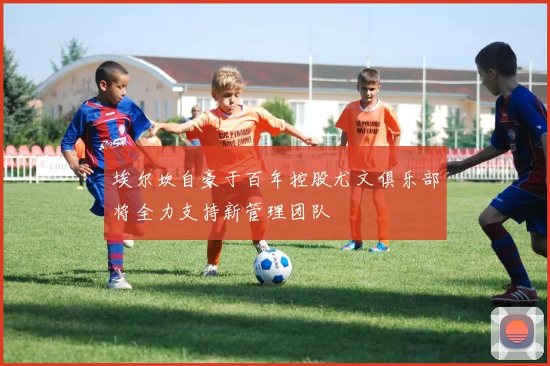 埃尔坎自豪于百年控股尤文俱乐部将全力支持新管理团队
