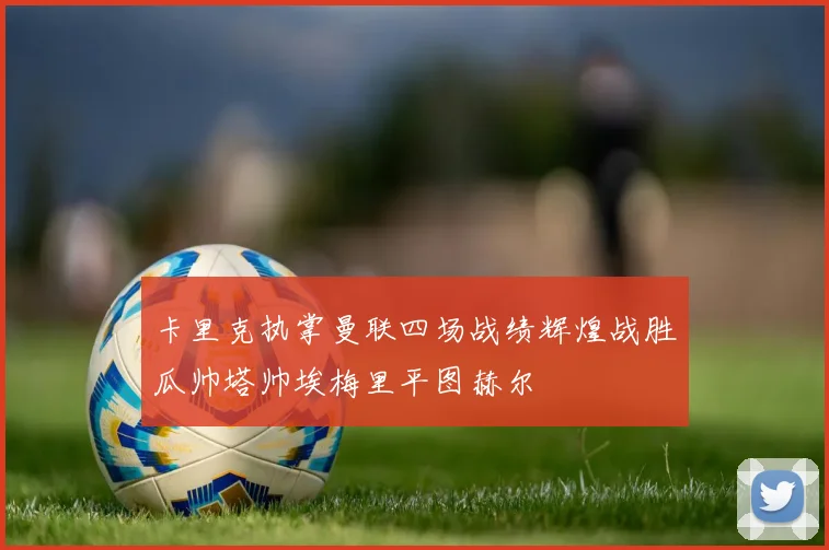 卡里克执掌曼联四场战绩辉煌战胜瓜帅塔帅埃梅里平图赫尔