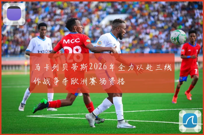 马卡列贝蒂斯2026年全力以赴三线作战争夺欧洲赛场资格