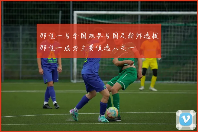 邵佳一与李国旭参与国足新帅选拔邵佳一成为主要候选人之一