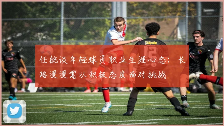 任航谈年轻球员职业生涯心态：长路漫漫需以积极态度面对挑战