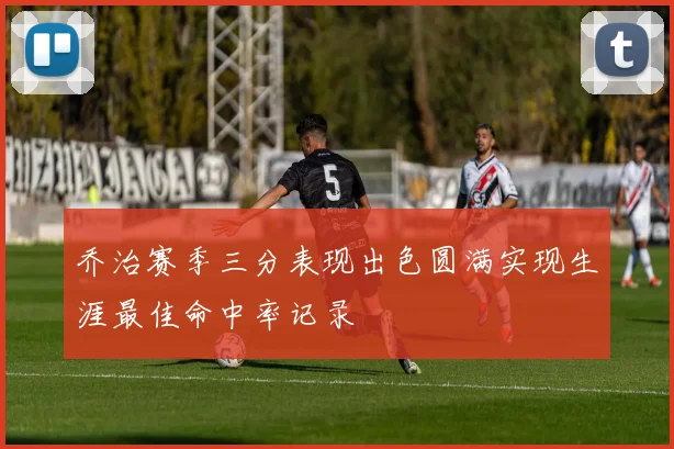 乔治赛季三分表现出色圆满实现生涯最佳命中率记录