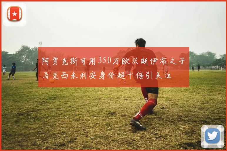 阿贾克斯可用350万欧买断伊布之子马克西米利安身价超十倍引关注