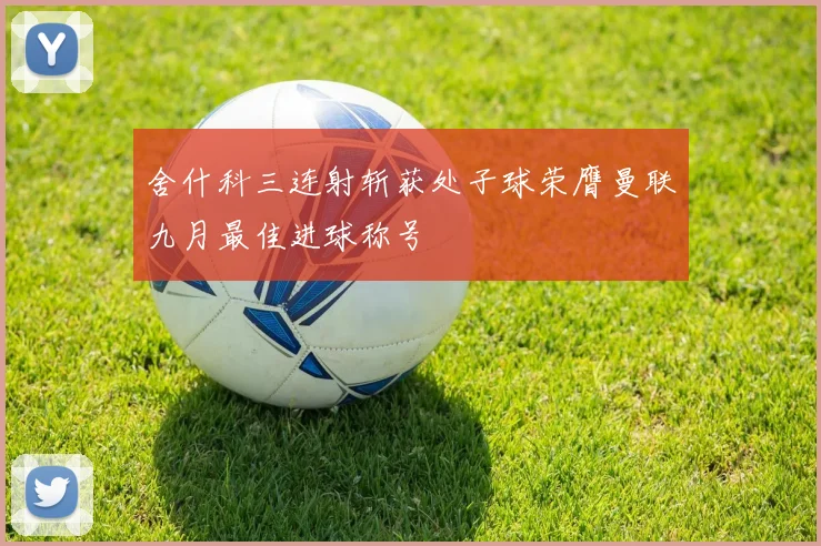 舍什科三连射斩获处子球荣膺曼联九月最佳进球称号