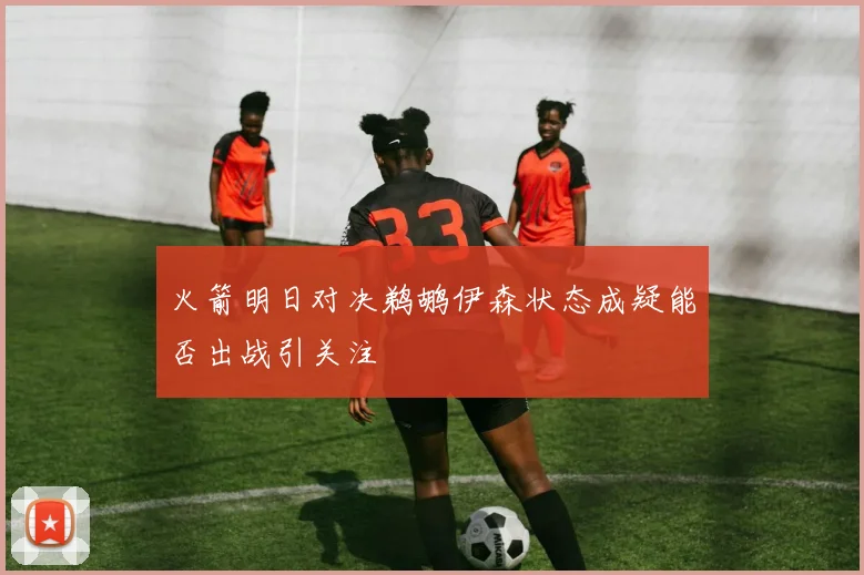 火箭明日对决鹈鹕伊森状态成疑能否出战引关注