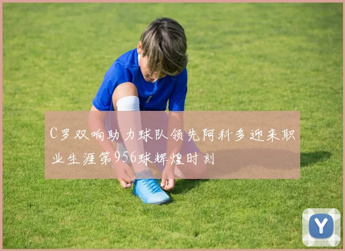 C罗双响助力球队领先阿科多迎来职业生涯第956球辉煌时刻