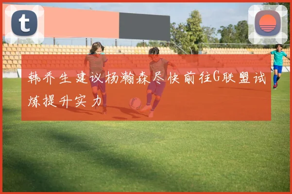 韩乔生建议杨瀚森尽快前往G联盟试炼提升实力