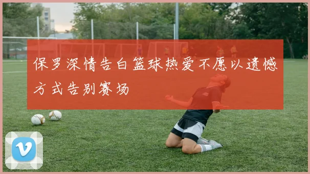 保罗深情告白篮球热爱不愿以遗憾方式告别赛场