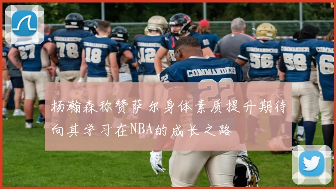 杨瀚森称赞萨尔身体素质提升期待向其学习在NBA的成长之路