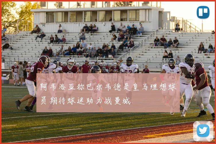 阿韦洛亚称巴尔韦德是皇马理想球员期待球迷助力战曼城