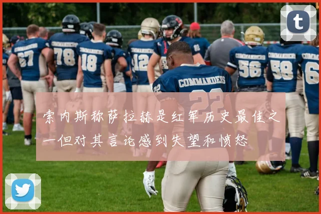索内斯称萨拉赫是红军历史最佳之一但对其言论感到失望和愤怒