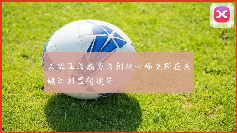 文班亚马成为马刺核心福克斯在关键时刻显得迷茫