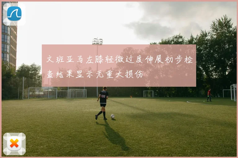 文班亚马左膝轻微过度伸展初步检查结果显示无重大损伤