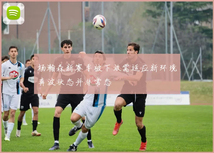 杨瀚森新赛季被下放需适应新环境奔波状态并非常态