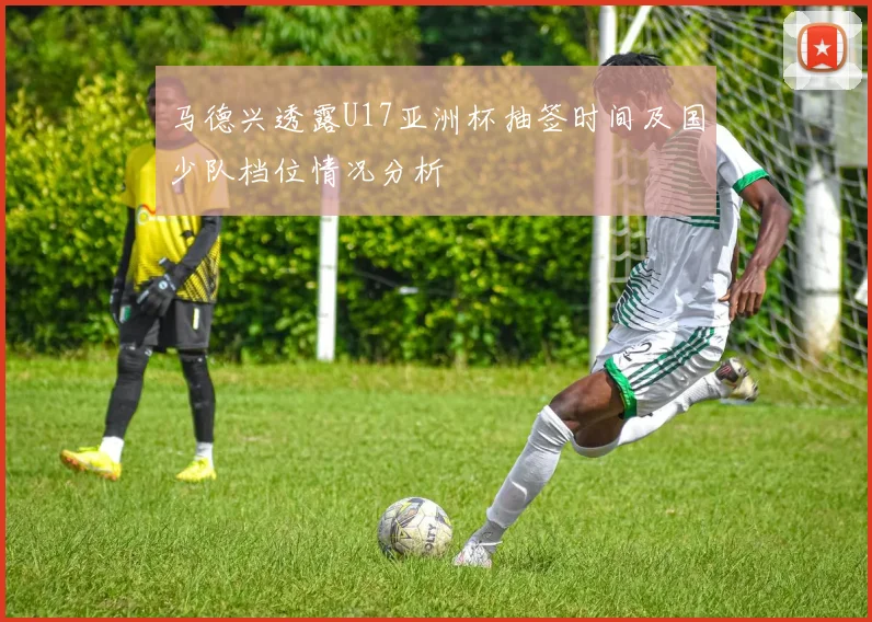 马德兴透露U17亚洲杯抽签时间及国少队档位情况分析