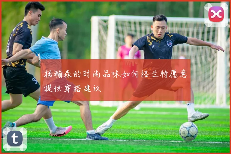 杨瀚森的时尚品味如何格兰特愿意提供穿搭建议
