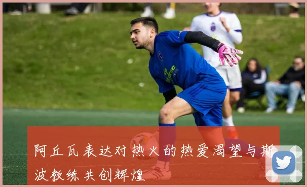 阿丘瓦表达对热火的热爱渴望与斯波教练共创辉煌