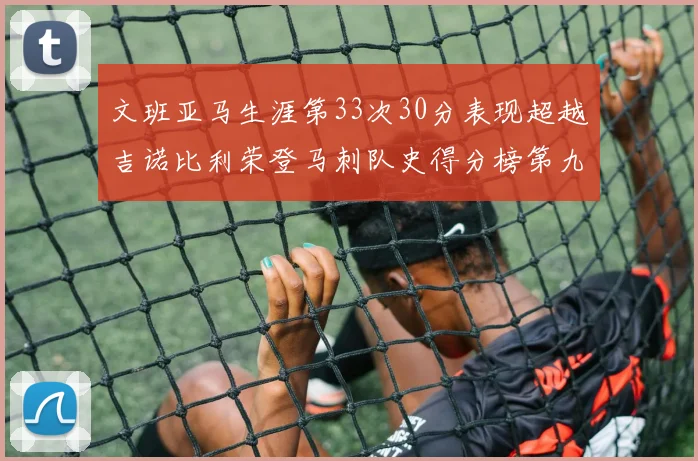文班亚马生涯第33次30分表现超越吉诺比利荣登马刺队史得分榜第九位
