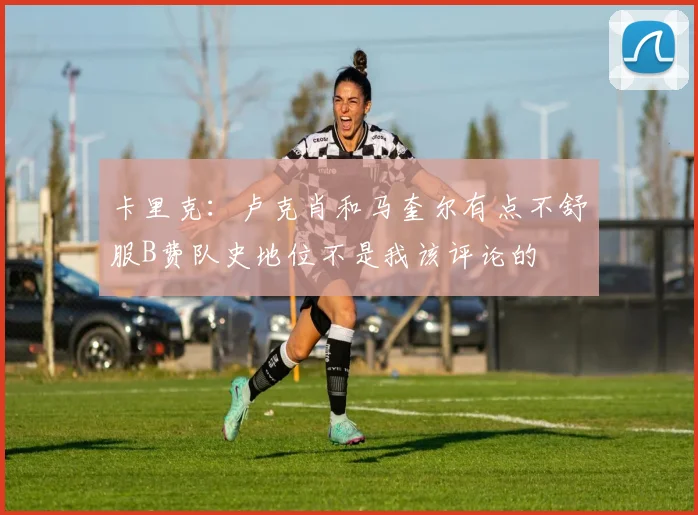 卡里克：卢克肖和马奎尔有点不舒服B费队史地位不是我该评论的