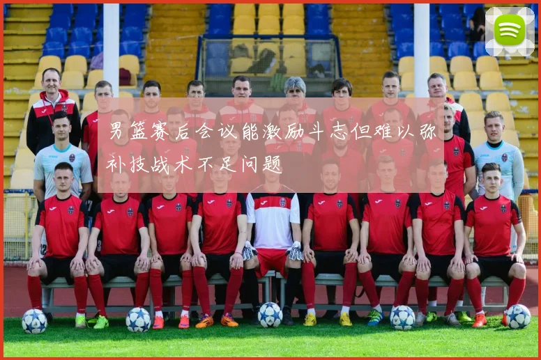 男篮赛后会议能激励斗志但难以弥补技战术不足问题
