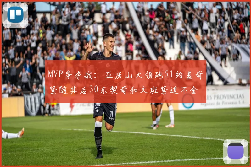 MVP争夺战：亚历山大领跑51约基奇紧随其后30东契奇和文班紧追不舍