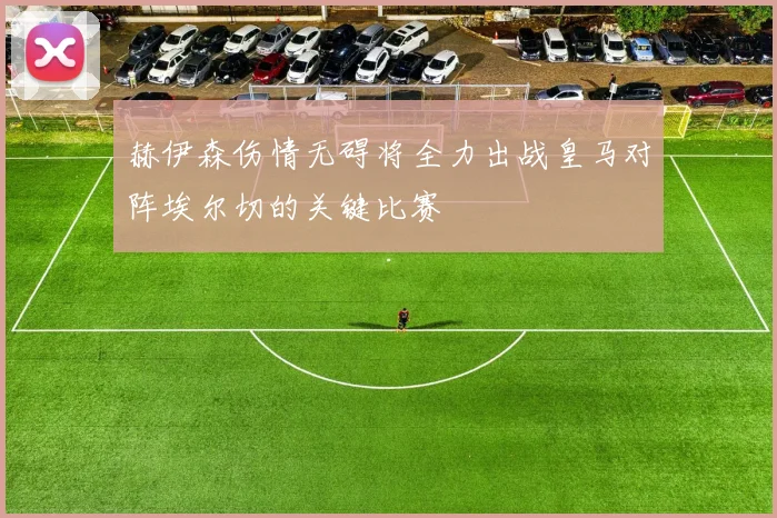 赫伊森伤情无碍将全力出战皇马对阵埃尔切的关键比赛
