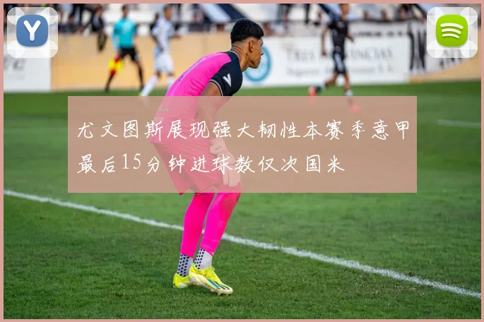 尤文图斯展现强大韧性本赛季意甲最后15分钟进球数仅次国米