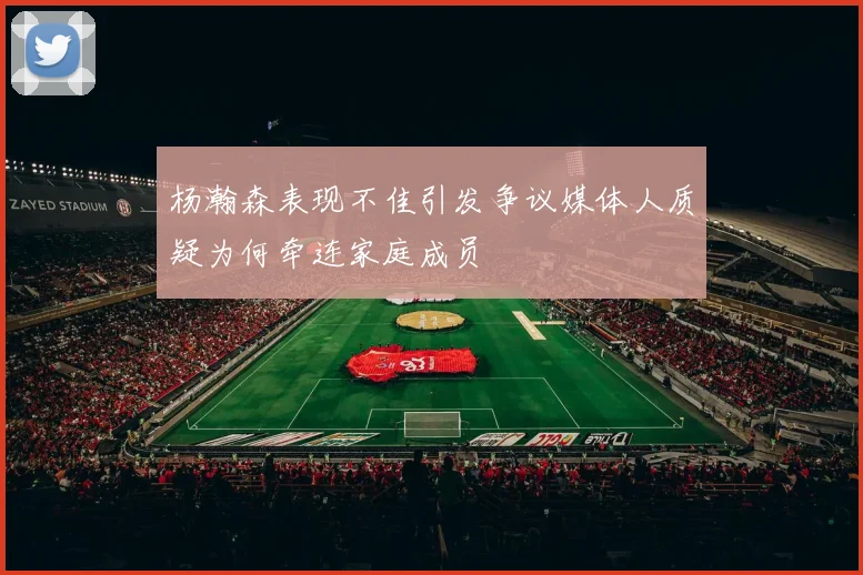 杨瀚森表现不佳引发争议媒体人质疑为何牵连家庭成员