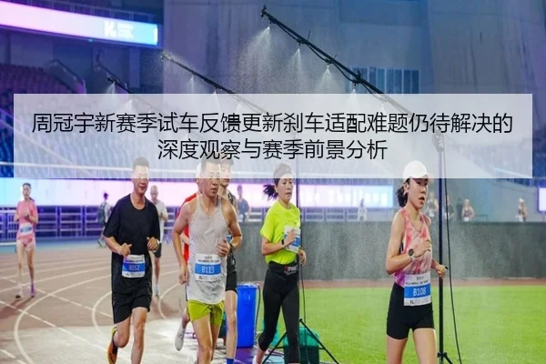 周冠宇新赛季试车反馈更新刹车适配难题仍待解决的深度观察与赛季前景分析（leyu）