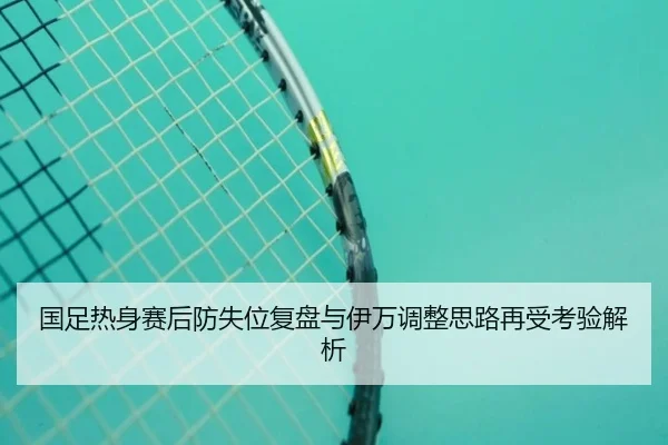 国足热身赛后防失位复盘与伊万调整思路再受考验解析（leyu.com）